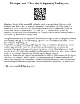 The Importance Of Learning In Supporting Teaching And...
A key factor through all the stages of PE is allowing pupils to progress through the steps whilst
developing their skills in order to widen their knowledge. This is why the role of the teacher is to
consider activities in terms of difficulty and quality and to give children opportunities to plan and
evaluate their own performance (Hopper et al, 2000, pg. 117). This illuminates the idea that
throughout the key stages, the difficulties of the tasks should be increased whilst allowing students to
focus on the key points of the skill being learnt.
Throughout their education, but in particular in the foundation stage, children will progress at different
rates (Chedzoy,1996, pg. 47) due to them being exposed to new skills and activities which ... Show
more content on Helpwriting.net ...
One of which is competition as Griggs (2012, pg. 71) brings to our attention that games can provide
excellent opportunities for pupils to work cooperatively and competitively emphasizing the
importance of using games throughout the games curriculum, whether it be a full game or a simply
game like activity. By bringing the added element of competition to the lesson, allows for the children
to strive to be better than the other team, therefore enabling them to progress.
Another key factor is the self esteem of the pupils as Mawer (1995, pg. 121) promotes the idea that as
a teacher we can maintain a positive learning environment through the development of pupils self
esteem . Thus suggesting that if pupils have confidence within themselves then they will have a better
time of learning therefore aiding progression, due to the pupils believing that they can achieve great
... Get more on HelpWriting.net ...
 