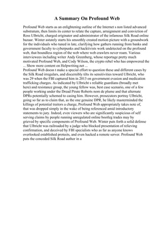 A Summary On Profound Web
Profound Web starts as an enlightening outline of the Internet s non listed advanced
substratum, then limits its center to relate the capture, arraignment and conviction of
Ross Ulbricht, charged originator and administrator of the infamous Silk Road online
bazaar. Winter astutely starts his smoothly created motion picture with a groundwork
for the individuals who tuned in late, clarifying how gathers running from banks and
government faculty to cyberpunks and hacktivists work undetected on the profound
web, that boundless region of the web where web crawlers never roam. Various
interviewees including writer Andy Greenberg, whose reportage pretty much
motivated Profound Web, and Cody Wilson, the crypto rebel who has empowered the
... Show more content on Helpwriting.net ...
Profound Web doesn t make a special effort to question these and different cases by
the Silk Road irregulars, and discernibly tilts its sensitivities toward Ulbricht, who
was 29 when the FBI captured him in 2013 on government evasion and medication
trafficking charges. As indicated by Ulbricht s reliable guardians (broadly met
here) and resistance group, the young fellow was, best case scenario, one of a few
people working under the Dread Pirate Roberts nom de plume and that alternate
DPRs potentially schemed to casing him. However, prosecutors portray Ulbricht,
going so far as to claim that, as the one genuine DPR, he likely masterminded the
killings of potential traitors a charge, Profound Web appropriately takes note of,
that was dropped simply in the wake of being referenced amid introductory
statements to jury. Indeed, even viewers who are significantly suspicious of self
serving claims by people running unregulated online bootleg trades may by
grieved by specific components of Profound Web. Winter puts forth a solid defense
that Ulbricht was railroaded by a judge who blocked presentation of relieving
confirmation, and deceived by FBI specialists who as far as anyone knows
overlooked established protects, and even hacked a remote server. Profound Web
puts the conceded Silk Road author in a
 