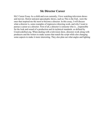 Slc Director Career
SLC Career Essay As a child and even currently, I love watching television shows
and movies. Horror and post apocalyptic shows, such as This is the End , were the
ones that inspired me the most to become a director. In this essay, I will discuss
what a director is, some examples of impressive directing work, and why I want to
pursue a career as a director. First of all, a director is someone who is ...responsible
for the look and sound of a production and its technical standards. as defined by
Creativeskillset.org. When dealing with a television show, directors work along with
producers and the writers to make scenes that match the script while also changing
some aspects to make it more interesting. They also plan out what angles and lighting
 