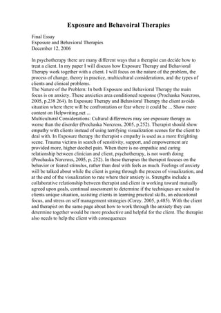 Exposure and Behavoiral Therapies
Final Essay
Exposure and Behavioral Therapies
December 12, 2006
In psychotherapy there are many different ways that a therapist can decide how to
treat a client. In my paper I will discuss how Exposure Therapy and Behavioral
Therapy work together with a client. I will focus on the nature of the problem, the
process of change, theory in practice, multicultural considerations, and the types of
clients and clinical problems.
The Nature of the Problem: In both Exposure and Behavioral Therapy the main
focus is on anxiety. These anxieties area conditioned response (Prochaska Norcross,
2005, p.238 264). In Exposure Therapy and Behavioral Therapy the client avoids
situation where there will be confrontation or fear where it could be ... Show more
content on Helpwriting.net ...
Multicultural Considerations: Cultural differences may see exposure therapy as
worse than the disorder (Prochaska Norcross, 2005, p.252). Therapist should show
empathy with clients instead of using terrifying visualization scenes for the client to
deal with. In Exposure therapy the therapist s empathy is used as a more freighting
scene. Trauma victims in search of sensitivity, support, and empowerment are
provided more, higher decibel pain. When there is no empathic and caring
relationship between clinician and client, psychotherapy, is not worth doing
(Prochaska Norcross, 2005, p. 252). In these therapies the therapist focuses on the
behavior or feared stimulus, rather than deal with feels as much. Feelings of anxiety
will be talked about while the client is going through the process of visualization, and
at the end of the visualization to rate where their anxiety is. Strengths include a
collaborative relationship between therapist and client in working toward mutually
agreed upon goals, continual assessment to determine if the techniques are suited to
clients unique situation, assisting clients in learning practical skills, an educational
focus, and stress on self management strategies (Corey. 2005, p.485). With the client
and therapist on the same page about how to work through the anxiety they can
determine together would be more productive and helpful for the client. The therapist
also needs to help the client with consequences
 