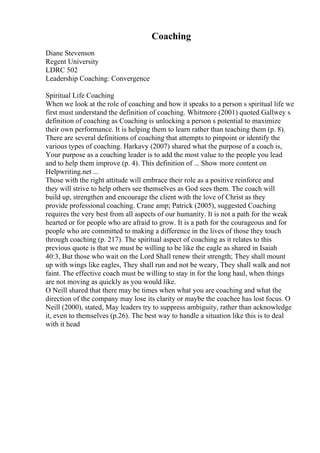 Coaching
Diane Stevenson
Regent University
LDRC 502
Leadership Coaching: Convergence
Spiritual Life Coaching
When we look at the role of coaching and how it speaks to a person s spiritual life we
first must understand the definition of coaching. Whitmore (2001) quoted Gallwey s
definition of coaching as Coaching is unlocking a person s potential to maximize
their own performance. It is helping them to learn rather than teaching them (p. 8).
There are several definitions of coaching that attempts to pinpoint or identify the
various types of coaching. Harkavy (2007) shared what the purpose of a coach is,
Your purpose as a coaching leader is to add the most value to the people you lead
and to help them improve (p. 4). This definition of ... Show more content on
Helpwriting.net ...
Those with the right attitude will embrace their role as a positive reinforce and
they will strive to help others see themselves as God sees them. The coach will
build up, strengthen and encourage the client with the love of Christ as they
provide professional coaching. Crane amp; Patrick (2005), suggested Coaching
requires the very best from all aspects of our humanity. It is not a path for the weak
hearted or for people who are afraid to grow. It is a path for the courageous and for
people who are committed to making a difference in the lives of those they touch
through coaching (p. 217). The spiritual aspect of coaching as it relates to this
previous quote is that we must be willing to be like the eagle as shared in Isaiah
40:3, But those who wait on the Lord Shall renew their strength; They shall mount
up with wings like eagles, They shall run and not be weary, They shall walk and not
faint. The effective coach must be willing to stay in for the long haul, when things
are not moving as quickly as you would like.
O Neill shared that there may be times when what you are coaching and what the
direction of the company may lose its clarity or maybe the coachee has lost focus. O
Neill (2000), stated, May leaders try to suppress ambiguity, rather than acknowledge
it, even to themselves (p.26). The best way to handle a situation like this is to deal
with it head
 
