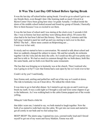It Was The Last Day Off School Before Spring Break
It was the last day off school before spring break. I loved to go to school I get to see
my friends there, even though I don t like learning math so much I loved it at
Byron Center I have been going here since 1st grade Actually. I walked inside the
doors of the middle school looked around and found my group of friends, I basically
flew to them because I was so excited to see them.
It was the last hour of school and I was staring at the clock every 5 seconds it felt
like. I was in history last hour and they were talking about africa. Of course this
class had to be last hour I did not like history. There was only 2 minutes until the
bell rang I started to pack her stuff up and was starting to inch over to the door.
RING! The bell ... Show more content on Helpwriting.net ...
I went over to her said,
hi nicely and we started to have a conversation. We started to talk about school and
then we suddenly changed the subject to music. Me and her actually do orchestra
together I do the viola and she does the cello. As I could see this girl was pretty nice
and fun to talk to. We had so much in common though like we both dance, both like
the same bands, and we both even liked the same restaurants
The bus that was bringing us to kentucky was at the church. Then I realized who
was I going to sit by!? I saw that Emma had a seat open by her so I went over to her
Could i sit by you? I said kindly,
Sure Emma said, smiling and pulled her stuff out of the way so I could sit down.
The ride to kentucky was an 6 hour drive. We talked the whole time.
It was time to go to bed after dinner. So I started to get my pjs on and I went to go
brush my teeth. It was a cold night so I brought a coat and wore some slippers to go
to the bathroom. As I was walking back to the cabin Emma popped out of the woods
yelling,
Mikayla! I did flinch a little bit
that didn t scare me, I started to say, we both started to laugh together. Now the
both of us started to walk back into the cabin. We got into our room and started to
get all comfy in our beds and we feel asleep fast.
BEEP! BEEP! The alarm sang. I opened my eyes, yawned really loud and I forced
myself to get out of my warm and fuzzy blankets. Emma was still
 