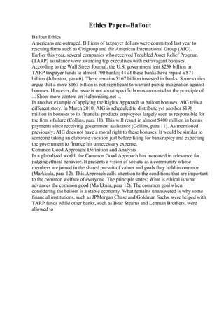 Ethics Paper--Bailout
Bailout Ethics
Americans are outraged. Billions of taxpayer dollars were committed last year to
rescuing firms such as Citigroup and the American International Group (AIG).
Earlier this year, several companies who received Troubled Asset Relief Program
(TARP) assistance were awarding top executives with extravagant bonuses.
According to the Wall Street Journal, the U.S. government lent $238 billion in
TARP taxpayer funds to almost 700 banks; 44 of these banks have repaid a $71
billion (Johnston, para 6). There remains $167 billion invested in banks. Some critics
argue that a mere $167 billion is not significant to warrant public indignation against
bonuses. However, the issue is not about specific bonus amounts but the principle of
... Show more content on Helpwriting.net ...
In another example of applying the Rights Approach to bailout bonuses, AIG tells a
different story. In March 2010, AIG is scheduled to distribute yet another $198
million in bonuses to its financial products employees largely seen as responsible for
the firm s failure (Collins, para 11). This will result in almost $400 million in bonus
payments since receiving government assistance (Collins, para 11). As mentioned
previously, AIG does not have a moral right to these bonuses. It would be similar to
someone taking an elaborate vacation just before filing for bankruptcy and expecting
the government to finance his unnecessary expense.
Common Good Approach: Definition and Analysis
In a globalized world, the Common Good Approach has increased in relevance for
judging ethical behavior. It presents a vision of society as a community whose
members are joined in the shared pursuit of values and goals they hold in common
(Markkula, para 12). This Approach calls attention to the conditions that are important
to the common welfare of everyone. The principle states: What is ethical is what
advances the common good (Markkula, para 12). The common goal when
considering the bailout is a stable economy. What remains unanswered is why some
financial institutions, such as JPMorgan Chase and Goldman Sachs, were helped with
TARP funds while other banks, such as Bear Stearns and Lehman Brothers, were
allowed to
 