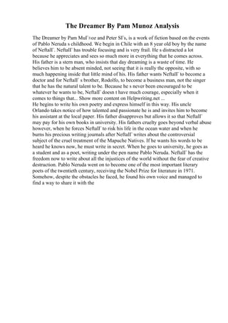 The Dreamer By Pam Munoz Analysis
The Dreamer by Pam MuГ±oz and Peter SГs, is a work of fiction based on the events
of Pablo Neruda s childhood. We begin in Chile with an 8 year old boy by the name
of NeftalГ. NeftalГ has trouble focusing and is very frail. He s distracted a lot
because he appreciates and sees so much more in everything that he comes across.
His father is a stern man, who insists that day dreaming is a waste of time. He
believes him to be absent minded, not seeing that it is really the opposite, with so
much happening inside that little mind of his. His father wants NeftalГ to become a
doctor and for NeftalГ s brother, Rodolfo, to become a business man, not the singer
that he has the natural talent to be. Because he s never been encouraged to be
whatever he wants to be, NeftalГ doesn t have much courage, especially when it
comes to things that... Show more content on Helpwriting.net ...
He begins to write his own poetry and express himself in this way. His uncle
Orlando takes notice of how talented and passionate he is and invites him to become
his assistant at the local paper. His father disapproves but allows it so that NeftalГ
may pay for his own books in university. His fathers cruelty goes beyond verbal abuse
however, when he forces NeftalГ to risk his life in the ocean water and when he
burns his precious writing journals after NeftalГ writes about the controversial
subject of the cruel treatment of the Mapuche Natives. If he wants his words to be
heard he knows now, he must write in secret. When he goes to university, he goes as
a student and as a poet, writing under the pen name Pablo Neruda. NeftalГ has the
freedom now to write about all the injustices of the world without the fear of creative
destruction. Pablo Neruda went on to become one of the most important literary
poets of the twentieth century, receiving the Nobel Prize for literature in 1971.
Somehow, despite the obstacles he faced, he found his own voice and managed to
find a way to share it with the
 