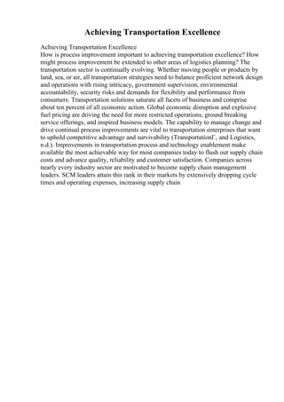 Achieving Transportation Excellence
Achieving Transportation Excellence
How is process improvement important to achieving transportation excellence? How
might process improvement be extended to other areas of logistics planning? The
transportation sector is continually evolving. Whether moving people or products by
land, sea, or air, all transportation strategies need to balance proficient network design
and operations with rising intricacy, government supervision, environmental
accountability, security risks and demands for flexibility and performance from
consumers. Transportation solutions saturate all facets of business and comprise
about ten percent of all economic action. Global economic disruption and explosive
fuel pricing are driving the need for more restricted operations, ground breaking
service offerings, and inspired business models. The capability to manage change and
drive continual process improvements are vital to transportation enterprises that want
to uphold competitive advantage and survivability (TransportationГ‚ and Logistics,
n.d.). Improvements in transportation process and technology enablement make
available the most achievable way for most companies today to flush out supply chain
costs and advance quality, reliability and customer satisfaction. Companies across
nearly every industry sector are motivated to become supply chain management
leaders. SCM leaders attain this rank in their markets by extensively dropping cycle
times and operating expenses, increasing supply chain
 