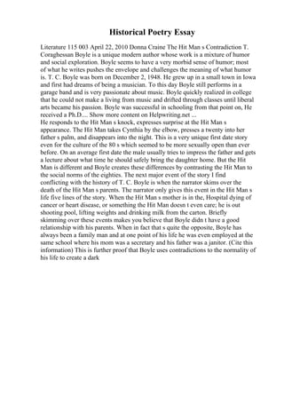 Historical Poetry Essay
Literature 115 003 April 22, 2010 Donna Craine The Hit Man s Contradiction T.
Coraghessan Boyle is a unique modern author whose work is a mixture of humor
and social exploration. Boyle seems to have a very morbid sense of humor; most
of what he writes pushes the envelope and challenges the meaning of what humor
is. T. C. Boyle was born on December 2, 1948. He grew up in a small town in Iowa
and first had dreams of being a musician. To this day Boyle still performs in a
garage band and is very passionate about music. Boyle quickly realized in college
that he could not make a living from music and drifted through classes until liberal
arts became his passion. Boyle was successful in schooling from that point on, He
received a Ph.D.... Show more content on Helpwriting.net ...
He responds to the Hit Man s knock, expresses surprise at the Hit Man s
appearance. The Hit Man takes Cynthia by the elbow, presses a twenty into her
father s palm, and disappears into the night. This is a very unique first date story
even for the culture of the 80 s which seemed to be more sexually open than ever
before. On an average first date the male usually tries to impress the father and gets
a lecture about what time he should safely bring the daughter home. But the Hit
Man is different and Boyle creates these differences by contrasting the Hit Man to
the social norms of the eighties. The next major event of the story I find
conflicting with the history of T. C. Boyle is when the narrator skims over the
death of the Hit Man s parents. The narrator only gives this event in the Hit Man s
life five lines of the story. When the Hit Man s mother is in the, Hospital dying of
cancer or heart disease, or something the Hit Man doesn t even care; he is out
shooting pool, lifting weights and drinking milk from the carton. Briefly
skimming over these events makes you believe that Boyle didn t have a good
relationship with his parents. When in fact that s quite the opposite, Boyle has
always been a family man and at one point of his life he was even employed at the
same school where his mom was a secretary and his father was a janitor. (Cite this
information) This is further proof that Boyle uses contradictions to the normality of
his life to create a dark
 