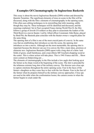 Examples Of Cinematography In Inglourious Baskerds
This essay is about the movie Inglourious Basterds (2009) written and directed by
Quentin Tarantino. The significant elements of mise en scene in the film will be
discussed, along with the film s elements of cinematography in the opening scene.
Film often uses editing techniques in its storytelling that infer meaning, subtle
though they may be. These techniques will be identified and discussed, and the
meanings explained. Set in Nazi occupied France during World War II, the film
follows a group of Jewish US soldiers as they plan to assassinate the leaders of the
Third Reich in a movie theater. Led by Allied officer Lieutenant Aldo Raine, played
by Brad Pitt, the Basterds plan coincides with the theater owner s vengeful plans for
the same thing.
The opening shot of a film is one of the most crucial parts of a movie. In the same
way that an establishing shot introduces us into the scene, the opening shot
introduces us into a movie. Although not the most memorable, the opening shot is
important because the director can use it to convey the film s main ideas, premises or
character arcs. Inglourious Basterds (2009) opens with a long shot of a farm: lush
fields of green, small farmhouse, and a man (Denis MГ©nochet) chopping wood at
the center. This is where action will take place. This is 1941 France and life... Show
more content on Helpwriting.net ...
The elements of cinematography in the film include a low angle shot looking up at
the farmer as he chops wood at the beginning of the scene. The shot is preceded by
the infamous extreme long shot of the military convoy. The director uses close ups
to capture emotions throughout the entire opening scene. Fear in the faces of the
farmer s daughters as they come face to face with the Jew Hunter. Fear in the face of
the farmer when he prepares himself as the military convoy approaches. Close ups
are used at the table when the confrontation looms; the camera zooms in when the
farmer begins to crack under the
 