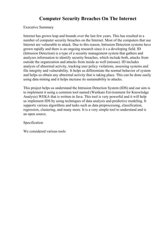 Computer Security Breaches On The Internet
Executive Summary
Internet has grown leap and bounds over the last few years. This has resulted in a
number of computer security breaches on the Internet. Most of the computers that use
Internet are vulnerable to attack. Due to this reason, Intrusion Detection systems have
grown rapidly and there is an ongoing research since it s a developing field. ID
(Intrusion Detection) is a type of a security management system that gathers and
analyzes information to identify security breaches, which include both, attacks from
outside the organization and attacks from inside as well (misuse). ID includes
analysis of abnormal activity, tracking user policy violations, assessing systems and
file integrity and vulnerability. It helps us differentiate the normal behavior of system
and helps us obtain any abnormal activity that is taking place. This can be done easily
using data mining and it helps increase its sustainability to attacks.
This project helps us understand the Intrusion Detection System (IDS) and our aim is
to implement it using a common tool named (Waitkato Environment for Knowledge
Analysis) WEKA that is written in Java. This tool is very powerful and it will help
us implement IDS by using techniques of data analysis and predictive modeling. It
supports various algorithms and tasks such as data preprocessing, classification,
regression, clustering, and many more. It is a very simple tool to understand and is
an open source.
Specification
We considered various tools
 