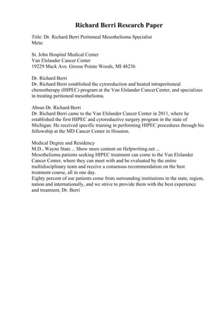 Richard Berri Research Paper
Title: Dr. Richard Berri Peritoneal Mesothelioma Specialist
Meta:
St. John Hospital Medical Center
Van Elslander Cancer Center
19229 Mack Ave. Grosse Pointe Woods, MI 48236
Dr. Richard Berri
Dr. Richard Berri established the cytoreduction and heated intraperitoneal
chemotherapy (HIPEC) program at the Van Elslander CancerCenter, and specializes
in treating peritoneal mesothelioma.
About Dr. Richard Berri
Dr. Richard Berri came to the Van Elslander Cancer Center in 2011, where he
established the first HIPEC and cytoreductive surgery program in the state of
Michigan. He received specific training in performing HIPEC procedures through his
fellowship at the MD Cancer Center in Houston.
Medical Degree and Residency
M.D., Wayne State ... Show more content on Helpwriting.net ...
Mesothelioma patients seeking HIPEC treatment can come to the Van Elslander
Cancer Center, where they can meet with and be evaluated by the entire
multidisciplinary team and receive a consensus recommendation on the best
treatment course, all in one day.
Eighty percent of our patients come from surrounding institutions in the state, region,
nation and internationally, and we strive to provide them with the best experience
and treatment, Dr. Berri
 