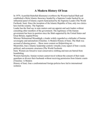 A Modern History Of Iran
In 1979, Ayatollah Ruhollah Khomenei overthrew the Western backed Shah and
established a Shiite Islamic theocracy headed by a Supreme Leader backed by an
influential panel of Islamic experts hand picked by the Supreme Leader (The World
Factbook: Iran). Since the inception of the Islamic Republic of Iran, only two clerics
have led the country. The Supreme
Leader has the final say in state matters and can appoint and sack leaders without
consulting other members of the government. The legitimacy of the Iranian
government has been in question since the Shah supported by the United States and
Great Britain, toppled Prime
Minister Mohammad Mosaddegh, a leader widely regarded as a defender of Iranian
sovereignty and nationalism (Timeline: A Modern History of Iran). The Shah was
accused of abusing power ... Show more content on Helpwriting.net ...
Meanwhile, Iran s Islamic leadership controls virtually every aspect of Iran s social,
political, and economic structures (The World Factbook:
Iran). Women are forced to wear conservative clothing and men are barred from
brandishing
Western hairstyles. Iranian women cannot travel without the consent of their male
guardians or divorce their husbands without receiving permission from Islamic courts
(Timeline: A Modern
History of Iran). Iran s confrontational foreign policies have led to international
isolation
 
