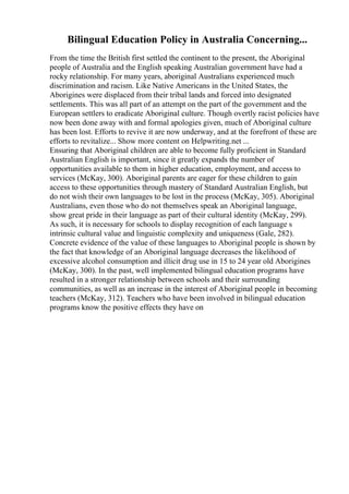 Bilingual Education Policy in Australia Concerning...
From the time the British first settled the continent to the present, the Aboriginal
people of Australia and the English speaking Australian government have had a
rocky relationship. For many years, aboriginal Australians experienced much
discrimination and racism. Like Native Americans in the United States, the
Aborigines were displaced from their tribal lands and forced into designated
settlements. This was all part of an attempt on the part of the government and the
European settlers to eradicate Aboriginal culture. Though overtly racist policies have
now been done away with and formal apologies given, much of Aboriginal culture
has been lost. Efforts to revive it are now underway, and at the forefront of these are
efforts to revitalize... Show more content on Helpwriting.net ...
Ensuring that Aboriginal children are able to become fully proficient in Standard
Australian English is important, since it greatly expands the number of
opportunities available to them in higher education, employment, and access to
services (McKay, 300). Aboriginal parents are eager for these children to gain
access to these opportunities through mastery of Standard Australian English, but
do not wish their own languages to be lost in the process (McKay, 305). Aboriginal
Australians, even those who do not themselves speak an Aboriginal language,
show great pride in their language as part of their cultural identity (McKay, 299).
As such, it is necessary for schools to display recognition of each language s
intrinsic cultural value and linguistic complexity and uniqueness (Gale, 282).
Concrete evidence of the value of these languages to Aboriginal people is shown by
the fact that knowledge of an Aboriginal language decreases the likelihood of
excessive alcohol consumption and illicit drug use in 15 to 24 year old Aborigines
(McKay, 300). In the past, well implemented bilingual education programs have
resulted in a stronger relationship between schools and their surrounding
communities, as well as an increase in the interest of Aboriginal people in becoming
teachers (McKay, 312). Teachers who have been involved in bilingual education
programs know the positive effects they have on
 