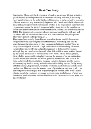 Gout Case Study
Introduction Along with the development of modern society and lifestyle activities,
gout is formed by the impact of the environment and daily activities, is becoming
many people s fears, so the understanding of the disease to early preventive measures,
effective treatments play an extremely important role. Goutis a metabolic disease uric
acid, leading to deposition of monosodium crystals in the organization (synovium and
organizations around the joints, kidneys and kidney tissue tube), the contributory
factors can find in some certain common medication, alcohol, and dietary foods (Gout
2016). The frequency of occurrence of gout increased significantly with age, and
correlated with the increase of serum uric acid concentrations. The pathogenesis...
Show more content on Helpwriting.net ...
These crystals are usually formed in and around the joints, possibly because the
temperature in the area is slightly lower than the rest of the body. If it into the
space between the joints, these crystals can cause arthritis and painful. There are
many outstanding risk urate salt if high levels of uric acid in the body. However,
increased uric acid syndrome and gout is necessary to distinguish two issues,
although they are closely related to each other. Uric acid is a waste product formed
by the natural destruction of purines in the body. People whose drinking habits,
dietary habits unreasonable not only to increase the amount of purine metabolism,
but also a source of countless unfinished generate free radicals, hike cycle in the
body and are ready to mount at any risk gene variation. Frequent gout by patients
with underlying medical history and other diseases including obesity, family history
of kidney disease, hypertension, metabolic syndrome, alcoholism and use of certain
medications. There are some factors can cause of gout disease: Age and gender can
cause of gout by middle aged men or postmenopausal women, drink more alcohol,
obesity, metabolic syndrome, prolonged hyperuricemia, family history of gout, long
term use of medications that increase blood uric acid. The cause increased blood uric
acid production
 