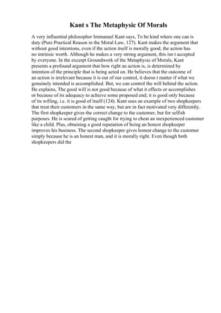 Kant s The Metaphysic Of Morals
A very influential philosopher Immanuel Kant says, To be kind where one can is
duty (Pure Practical Reason in the Moral Law, 127). Kant makes the argument that
without good intentions, even if the action itself is morally good, the action has
no intrinsic worth. Although he makes a very strong argument, this isn t accepted
by everyone. In the excerpt Groundwork of the Metaphysic of Morals, Kant
presents a profound argument that how right an action is, is determined by
intention of the principle that is being acted on. He believes that the outcome of
an action is irrelevant because it is out of our control, it doesn t matter if what we
genuinely intended is accomplished. But, we can control the will behind the action.
He explains, The good will is not good because of what it effects or accomplishes
or because of its adequacy to achieve some proposed end; it is good only because
of its willing, i.e. it is good of itself (124). Kant uses an example of two shopkeepers
that treat their customers in the same way, but are in fact motivated very differently.
The first shopkeeper gives the correct change to the customer, but for selfish
purposes. He is scared of getting caught for trying to cheat an inexperienced customer
like a child. Plus, obtaining a good reputation of being an honest shopkeeper
improves his business. The second shopkeeper gives honest change to the customer
simply because he is an honest man, and it is morally right. Even though both
shopkeepers did the
 