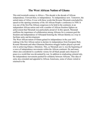The West African Nation of Ghana
This mid twentieth century is Africa s. This decade is the decade of African
independence. Forward then, to independence. To independence now. Tomorrow, the
united states of Africa. It was with these words that Kwame Nkrumah concluded his
speech at the opening ceremony of the All African People s conference in 1958. It
was one of the first Pan African congresses to be held in the continent, in an
independent African nation and with a number of African freedom fighters an
achievement that Nkrumah was particularly proud of. In this speech, Nkrumah
reaffirms the importance of collaboration among Africans for a common goal the
freedom and independence of Africaand fostering the African Identity as a way to
facilitate unity and development.
The West African nation of Ghana gained its independence in the year 1957,
making it the first African nation to declare its independence from European Rule.
Kwame Nkrumah and other Ghanaian liberation struggle leaders played a pivotal
role in achieving Ghana s liberation. This, as Nkrumah saw it, was the beginning of
a wave of independence movements within the African continent. He and many
others also considered it a symbolic victory for all black people and a beacon of
peace to a world that was devastated by war. In addition to eradicating colonial rule,
the independence movements pushed for solidarity between Africans. This idea of
unity also extended and appealed to African Americans, some of whom visited or
returned to the
 