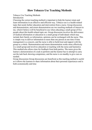 How Tobacco Use Teaching Methods
Tobacco Use Teaching Methods
Introduction
Choosing the correct teaching method is important to help the learner retain and
learn information in an effective and efficient way. Tobacco use is a health related
topic that needs further education and intervention from a nurse. Group discussion
and demonstration, and return demonstration are two teaching methods of interest to
me, which I believe will be beneficial to use when educating a small group of five
people about this health related topic are. Group discussion involves the deliverance
of medical information or education to a small group of individuals which may
include their family so information, opinions can be exchanged with the nurse. This
is simple way to deliver information to more than one person at one time if time
management is a concern, and the nurse is able to build trust and rapport with the
group as a whole. Demonstration and return demonstration works more effectively
in a small group and involves education or teaching with the nurse and learner(s).
This method also allows time for feedback from both parties. The nurse gives the
learner a demonstration of a task to perform and the learner has to attempt to carry
out the task back showing competence, and the nurse is on standby to give cues as
needed.
Group discussions Group discussions are beneficial as this teaching method is useful
as it allows the learners to share information about their personal experiences and is
both economically and time
 