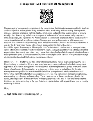 Management And Functions Of Management
Management in business and associations is the capacity that facilitates the endeavors of individuals to
achieve objectives and targets utilizing accessible assets proficiently and adequately. Management
includes planning, arranging, staffing, heading or steering, and controlling an association to achieve
the objective. Resourcing includes the arrangement and control of human assets, budgetary assets,
innovative assets, and regular assets. Administration is additionally a scholarly teach, a social science
whose target is to study social associations. Management is an ambiguous term which numerous
scholars have distinctive understanding. It has turned into a critical piece of our society furthermore in
our day by day exercises. Taking into ... Show more content on Helpwriting.net ...
It could be argued that managers follow up for benefit of the owner, for instance in an organization,
senior administration are responsible to the shareholders. Managers could likewise set the goal for the
organization, for example supervisors may choose that a long haul goal of the organization is to have a
more prominent piece of the overall industry than all the organization s rivals. Managers are in charge
of attaining the targets of the business by managing others.
Henri Fayol (1841 1925) was the first father of management and was an overseeing executive for a
French mining organization. He was seen as an issue supporter to traditional school of management
hypothesis. His French management scholar accepted that management is a gained ability that can be
taught where human skills are applies to system, not systems apply to individuals. He depicts
management as capacities focused around his individual perception and involvement in the work
force, while Henry Mintzberg has unlike opinion. Fayol has five elements of management; planning,
commanding, coordinating and controlling. These elements are to foresee the future, plan for the
future, creating diverse method structure, overseeing exercises, send data to staff and make sure that
the things are going according to the plan furthermore get criticism with a specific end goal to remedy
unseemly exercises.
Henry
... Get more on HelpWriting.net ...
 