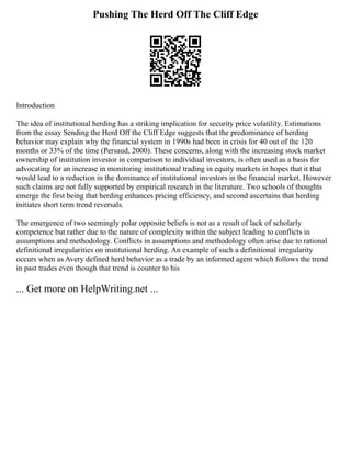 Pushing The Herd Off The Cliff Edge
Introduction
The idea of institutional herding has a striking implication for security price volatility. Estimations
from the essay Sending the Herd Off the Cliff Edge suggests that the predominance of herding
behavior may explain why the financial system in 1990s had been in crisis for 40 out of the 120
months or 33% of the time (Persaud, 2000). These concerns, along with the increasing stock market
ownership of institution investor in comparison to individual investors, is often used as a basis for
advocating for an increase in monitoring institutional trading in equity markets in hopes that it that
would lead to a reduction in the dominance of institutional investors in the financial market. However
such claims are not fully supported by empirical research in the literature. Two schools of thoughts
emerge the first being that herding enhances pricing efficiency, and second ascertains that herding
initiates short term trend reversals.
The emergence of two seemingly polar opposite beliefs is not as a result of lack of scholarly
competence but rather due to the nature of complexity within the subject leading to conflicts in
assumptions and methodology. Conflicts in assumptions and methodology often arise due to rational
definitional irregularities on institutional herding. An example of such a definitional irregularity
occurs when as Avery defined herd behavior as a trade by an informed agent which follows the trend
in past trades even though that trend is counter to his
... Get more on HelpWriting.net ...
 