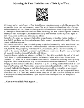 Mythology in Zora Neale Hurston s Their Eyes Were...
Mythology is a key part of many of Zora Neale Hurston s short stories and novels. She researched the
stories of her home town and many other areas of the world. Hurston used this knowledge of myths
and stories to help her carry them on to later generations in a form that almost everybody could relate
to. Through out all of Zora Neale Hurston s stories, mythology has been a crucial keystone. Her novel,
Their Eyes Were Watching God, has been influenced by three different ancient myths: the myths of
Ezili Freda, Osiris and Isis, and Aphrodite and Adonis.
Janie s love for nature and turbulent relationships comes from the myth of the Haitian Goddess of
love, Ezili Freda. In the novel the main character, Janie, is deeply interested in love and ... Show more
content on Helpwriting.net ...
But this relationship is cut short by Adonis getting attacked and castrated by a wild boar (Stine). Later,
Adonis bled to death (Stine). After her first three husbands Janie finally found a man she could be
with, Tea Cake. And going along with the myth of Aphrodite and Adonis, Janie must stand by and
watch as Tea Cake is attacked by an animal which in Hurston s story was a dog. She ends up having to
kill him and watch him die as did Aphrodite with Adonis.
One of the largest mythological influences on Their Eyes Were Watching God is the myth of Isis and
Osiris. Ishtar is a goddess associated with love and was very callous with the men that she loved.
(Pondrom 181). Ishtar fell in love with a God by the name of Tammuz and eventually ended up being
responsible for his death (Pondrom 181). She descended into the underworld and was successful in
bringing him back and she lived at peace (Pondrom 181). We see strong parallels to this myth in Their
Eyes Were Watching God. After multiple loveless relationships Janie fell in love with Tea Cake. She
eventually had to kill him because he had rabies. Later, she was able to restore him to her memory,
bringing her peace. Isis and Osiris were in love, but this relationship did not last long once Osiris was
killed (Pondrom 181). Osiris body was sent out on a ship and Isis goes to retrieve the body and is able
to partially restore him (Pondrom 181). Again, a myth with Isis losing her love and being able to
restore them
... Get more on HelpWriting.net ...
 