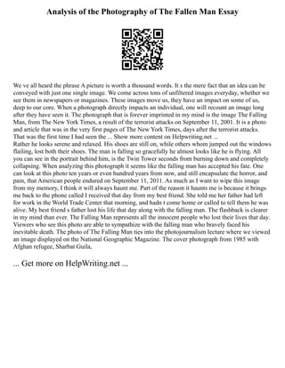 Analysis of the Photography of The Fallen Man Essay
We ve all heard the phrase A picture is worth a thousand words. It s the mere fact that an idea can be
conveyed with just one single image. We come across tons of unfiltered images everyday, whether we
see them in newspapers or magazines. These images move us, they have an impact on some of us,
deep to our core. When a photograph directly impacts an individual, one will recount an image long
after they have seen it. The photograph that is forever imprinted in my mind is the image The Falling
Man, from The New York Times, a result of the terrorist attacks on September 11, 2001. It is a photo
and article that was in the very first pages of The New York Times, days after the terrorist attacks.
That was the first time I had seen the ... Show more content on Helpwriting.net ...
Rather he looks serene and relaxed. His shoes are still on, while others whom jumped out the windows
flailing, lost both their shoes. The man is falling so gracefully he almost looks like he is flying. All
you can see in the portrait behind him, is the Twin Tower seconds from burning down and completely
collapsing. When analyzing this photograph it seems like the falling man has accepted his fate. One
can look at this photo ten years or even hundred years from now, and still encapsulate the horror, and
pain, that American people endured on September 11, 2011. As much as I want to wipe this image
from my memory, I think it will always haunt me. Part of the reason it haunts me is because it brings
me back to the phone called I received that day from my best friend. She told me her father had left
for work in the World Trade Center that morning, and hadn t come home or called to tell them he was
alive. My best friend s father lost his life that day along with the falling man. The flashback is clearer
in my mind than ever. The Falling Man represents all the innocent people who lost their lives that day.
Viewers who see this photo are able to sympathize with the falling man who bravely faced his
inevitable death. The photo of The Falling Man ties into the photojournalism lecture where we viewed
an image displayed on the National Geographic Magazine. The cover photograph from 1985 with
Afghan refugee, Sharbat Guila,
... Get more on HelpWriting.net ...
 