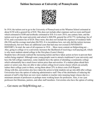 Tuition Increases at University of Pennsylvania
In 1914, the tuition cost to go to the University of Pennsylvania at the Wharton School estimated at
about $150 with a general fee of $10. This does not include other expenses such as room and board
which estimated to $180 and textbooks estimated to $10. It is now 2014, one century later, and the
tuition cost to go the exact university and school is $40,594, general fee of $3,772, technology fee of
$716, and a recreation fee of $324. Once more, this does not include the expenses of residence halls
($8,330) and the average meal plan ($4,592). It is incredulous how, not only did the tuition increase
tremendously, but now there are additional costs that had once not existed (UNIVERSITY
HISTORY). In total, the sum of all expenses in 1914 ... Show more content on Helpwriting.net ...
Also, going to college or to a university increases the likelihood of receiving a well paying job, which
is why most students attend college in the first place (Learn Liberty).
Students have obviously realized the increasing tuition and have taken action on how to prevent their
wallets being emptied. Although some young people want to attend a traditional 4 year university and
have the full college experience, some students have the option of attending a community college
which substantially has a much lower tuition price than universities. If a student plans ahead their
junior or senior year, they are able to take certain college level course classes which can actually
reduce their college years to three, saving them about 25% in direct costs (Full Report).
Along with this, universities also have taken the action to help students not go into debt after college.
Universities have the option of reducing administrative staff. One of the drawbacks of reducing the
amount of staff is that there are now more students to teacher ratio meaning larger classes due to a
minimum amount of professors or perhaps more working hours for professors. Also, it isn t just
professors but librarians, janitors, and other staff members. Universities also have the option of cutting
... Get more on HelpWriting.net ...
 