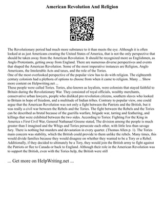 American Revolution And Religion
The Revolutionary period had much more substance to it than meets the eye. Although it is often
looked at as just Americans creating the United States of America, that is not the only perspective that
should be taken away from the American Revolution. It should be recognized more as Englishmen, as
Anglo Protestants, getting away from England. There are numerous diverse perspectives and events
that shaped the American Revolution. Some of the most imperative instances are Religion, Anglo
Americans, the Intolerable Acts and taxes, and the role of the Tories.
One of the most overlooked perspective of the popular view has to do with religion. The eighteenth
century colonists had a plethora of options to choose from when it came to religion. Many ... Show
more content on Helpwriting.net ...
These people were called Tories. Tories, also known as loyalists, were colonists that stayed faithful to
Britain during the Revolutionary War. They consisted of royal officials, wealthy merchants,
conservative urban lawyers, people who disliked pro revolution citizens, southern slaves who looked
to Britain in hope of freedom, and a multitude of Indian tribes. Contrary to popular view, one could
argue that the American Revolution was not only a fight between the Patriots and the British, but it
was really a civil war between the Rebels and the Tories. The fight between the Rebels and the Tories
can be described as brutal because of the guerilla warfare, brigade war, tarring and feathering, and
killings that were exhibited between the two sides. According to Tories: Fighting For the King in
America s First Civil War, General Nathanael Greene stated, The division among the people is much
greater than I imagined and the Whigs and Tories persecute each other, with little less than savage
fury. There is nothing but murders and devastation in every quarter. (Thomas Allen p. 1). The Tories
main concern was stability, which the British could provide to them unlike the rebels. Many times, this
would divide families because they would disagree on whether they wanted to be a Tory or a Rebel.
Additionally, if they decided to ultimately be a Tory, they would join the British army to fight against
the Patriots or flee to Canada or back to England. Although their role in the American Revolution was
to support the British, even with the Tories help, the British were still
... Get more on HelpWriting.net ...
 