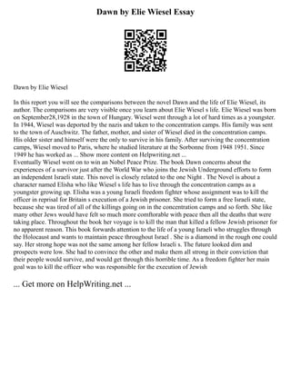 Dawn by Elie Wiesel Essay
Dawn by Elie Wiesel
In this report you will see the comparisons between the novel Dawn and the life of Elie Wiesel, its
author. The comparisons are very visible once you learn about Elie Wiesel s life. Elie Wiesel was born
on September28,1928 in the town of Hungary. Wiesel went through a lot of hard times as a youngster.
In 1944, Wiesel was deported by the nazis and taken to the concentration camps. His family was sent
to the town of Auschwitz. The father, mother, and sister of Wiesel died in the concentration camps.
His older sister and himself were the only to survive in his family. After surviving the concentration
camps, Wiesel moved to Paris, where he studied literature at the Sorbonne from 1948 1951. Since
1949 he has worked as ... Show more content on Helpwriting.net ...
Eventually Wiesel went on to win an Nobel Peace Prize. The book Dawn concerns about the
experiences of a survivor just after the World War who joins the Jewish Underground efforts to form
an independent Israeli state. This novel is closely related to the one Night . The Novel is about a
character named Elisha who like Wiesel s life has to live through the concentration camps as a
youngster growing up. Elisha was a young Israeli freedom fighter whose assignment was to kill the
officer in reprisal for Britain s execution of a Jewish prisoner. She tried to form a free Israeli state,
because she was tired of all of the killings going on in the concentration camps and so forth. She like
many other Jews would have felt so much more comftorable with peace then all the deaths that were
taking place. Throughout the book her voyage is to kill the man that killed a fellow Jewish prisoner for
no apparent reason. This book forwards attention to the life of a young Israeli who struggles through
the Holocaust and wants to maintain peace throughout Israel . She is a diamond in the rough one could
say. Her strong hope was not the same among her fellow Israeli s. The future looked dim and
prospects were low. She had to convince the other and make them all strong in their conviction that
their people would survive, and would get through this horrible time. As a freedom fighter her main
goal was to kill the officer who was responsible for the execution of Jewish
... Get more on HelpWriting.net ...
 