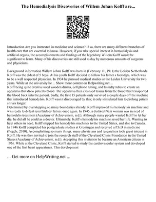 The Hemodialysis Discoveries of Willem Johan Kolff are...
Introduction Are you interested in medicine and science? If so, there are many different branches of
health care that are essential to know. However, if you take special interest in hemodialysis and
artificial organs, the accomplishments and findings of the legendary Willem Kolff would be
significant to learn. Many of his discoveries are still used to day by numerous amounts of surgeons
and physicians.
Background information Willem Johan Kolff was born in (February 11, 1911) the Leiden Netherlands.
Kolff was the eldest of 5 boys. At his youth Kolff decided to follow his father s footsteps, which was
to be a well respected physician. In 1934 he pursued medical studies at the Leiden University for two
years. While at the university he ... Show more content on Helpwriting.net ...
Kolff being quite creative used wooden drums, cell phone tubing, and laundry tubes to create an
apparatus that drew patients blood. The apparatus then cleansed toxins from the blood that transported
the blood back into the patient. Sadly, the first 15 patients only survived a couple days off the machine
that introduced hemodylsis. Kolff wasn t discouraged by this; it only stimulated him to prolong patient
s lives longer.
Determined by overstepping so many boundaries already, Kolff improved his hemodylsis machine and
was ready to defeat renal kidney failure once again. In 1945, a disliked Nazi woman was in need of
hemodylis treatment (Academy of Achievement, n.d.). Although many people wanted Kolff to let her
die, he did all he could as a doctor. Ultimately, Kolff s hemodylsis machine saved her life. Wanting to
help others in need, Kolff shipped his hemodylsis machines to the United States, and also to Canada.
In 1946 Kolff completed his postgraduate studies at Groningen and received a P.h.D in medicine
(Pegels, 2010). Accomplishing so many things, many physicians and researchers took great interest in
Kolff. He was then invited to join the research staff of the Cleveland Clinic Foundation in the United
States (Academy of Achievement, n.d.). Accepting this invitation he became an American citizen in
1956. While at the Cleveland Clinic, Kolff started to study the cardiovascular system and developed
one of the first heart apparatuses. This development
... Get more on HelpWriting.net ...
 