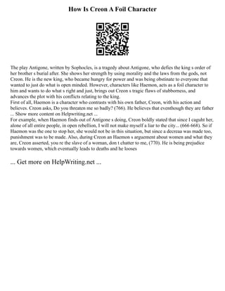 How Is Creon A Foil Character
The play Antigone, written by Sophocles, is a tragedy about Antigone, who defies the king s order of
her brother s burial after. She shows her strength by using morality and the laws from the gods, not
Creon. He is the new king, who became hungry for power and was being obstinate to everyone that
wanted to just do what is open minded. However, characters like Haemon, acts as a foil character to
him and wants to do what s right and just, brings out Creon s tragic flaws of stubborness, and
advances the plot with his conflicts relating to the king.
First of all, Haemon is a character who contrasts with his own father, Creon, with his action and
believes. Creon asks, Do you threaten me so badly? (766). He believes that eventhough they are father
... Show more content on Helpwriting.net ...
For example, when Haemon finds out of Antigone s doing, Creon boldly stated that since I caguht her,
alone of all entire people, in open rebellion, I will not make myself a liar to the city... (666 668). So if
Haemon was the one to stop her, she would not be in this situation, but since a decreaa was made too,
punishment was to be made. Also, during Creon an Haemon s arguement about women and what they
are, Creon asserted, you re the slave of a woman, don t chatter to me, (770). He is being prejudice
towards women, which eventually leads to deaths and he looses
... Get more on HelpWriting.net ...
 