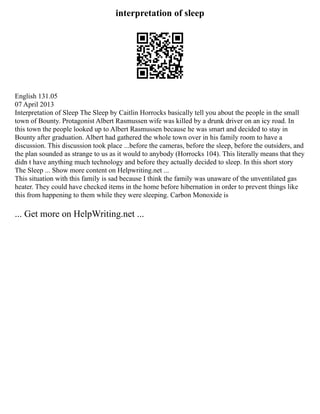 interpretation of sleep
English 131.05
07 April 2013
Interpretation of Sleep The Sleep by Caitlin Horrocks basically tell you about the people in the small
town of Bounty. Protagonist Albert Rasmussen wife was killed by a drunk driver on an icy road. In
this town the people looked up to Albert Rasmussen because he was smart and decided to stay in
Bounty after graduation. Albert had gathered the whole town over in his family room to have a
discussion. This discussion took place ...before the cameras, before the sleep, before the outsiders, and
the plan sounded as strange to us as it would to anybody (Horrocks 104). This literally means that they
didn t have anything much technology and before they actually decided to sleep. In this short story
The Sleep ... Show more content on Helpwriting.net ...
This situation with this family is sad because I think the family was unaware of the unventilated gas
heater. They could have checked items in the home before hibernation in order to prevent things like
this from happening to them while they were sleeping. Carbon Monoxide is
... Get more on HelpWriting.net ...
 