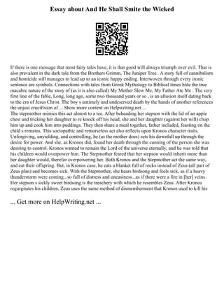 Essay about And He Shall Smite the Wicked
If there is one message that most fairy tales have, it is that good will always triumph over evil. That is
also prevalent in the dark tale from the Brothers Grimm, The Juniper Tree . A story full of cannibalism
and homicide still manages to lead up to an iconic happy ending. Interwoven through every ironic
sentence are symbols. Connections with tales from Greek Mythology to Biblical times hide the true
macabre nature of the story of (as it is also called) My Mother Slew Me, My Father Ate Me . The very
first line of the fable, Long, long ago, some two thousand years or so , is an allusion itself dating back
to the era of Jesus Christ. The boy s untimely and undeserved death by the hands of another references
the unjust crucifixion of ... Show more content on Helpwriting.net ...
The stepmother mimics this act almost to a tee. After beheading her stepson with the lid of an apple
chest and tricking her daughter to re knock off his head, she and her daughter (against her will) chop
him up and cook him into puddings. They then share a meal together, father included, feasting on the
child s remains. This sociopathic and remorseless act also reflects upon Kronos character traits.
Unforgiving, unyielding, and controlling, he (as the mother does) sets his downfall up through the
desire for power. And she, as Kronos did, found her death through the cunning of the person she was
desiring to control. Kronos wanted to remain the Lord of the universe eternally, and he was told that
his children would overpower him. The Stepmother feared that her stepson would inherit more than
her daughter would, therefor overpowering her. Both Kronos and the Stepmother act the same way,
and eat their offspring. But, in Kronos case, he eats a blanket full of rocks instead of Zeus (all part of
Zeus plan) and becomes sick. With the Stepmother, she hears birdsong and feels sick, as if a heavy
thunderstorm were coming...so full of distress and uneasiness...as if there were a fire in [her] veins .
Her stepson s sickly sweet birdsong is the treachery with which he resembles Zeus. After Kronos
regurgitates his children, Zeus uses the same method of dismemberment that Kronos used to kill his
... Get more on HelpWriting.net ...
 
