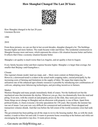 How Shanghai Changed The Last 20 Years
How Shanghai changed in the last 20 years
Literature Review
1990
2010
From those pictures, we can see that in last several decades, shanghai changed a lot. The buildings
became higher and more fashion. The roads became wider and firmer. The residential construction in
Shanghai became more and more, which represent the citizen s life situation became better and better.
It reflects that China s economy situation became better.
Shanghai s air quality is much worse than Los Angeles, and air quality is best in August.
Every family became richer and their expense became higher. Shanghai s is larger than average, but
smaller than Beijing s and Guangzhou s.
Climate
One regional climate model, land use maps, and ... Show more content on Helpwriting.net ...
However, a downward trend is evident in the actual multi cropping index, caused principally by the
increasing costs of farming and limitations in the supply of labor. We argue that improving the
utilization rate of the enhanced agro climatic resources is possible by introducing new combinations of
cultivars, adopting more laborsaving technologies, and providing incentives to farmers.
Market
Mention Shanghai and many people immediately think of cranes. Not the feathered sort but the
mechanical ones that dominate the skyline. Wherever you go, they rise dramatically from the mud and
piling. Even now, with the crunch on and property prices on the slide, they seem just as active.
Some things never change in Shanghai and an obsession with property is one of them. Apart from
political breaks, it s been everyone s favorite speculation for 150 years. But recently the monster has
run out of steam. Last year was very difficult for commercial and residential. Prices dropped and
transaction volumes shrank. And that was before the full extent of the world economic crisis had sunk
in.
The government has been pulling out all the stops to revive the housing market. But, as with the stock
market, it tends to blow hot and cold. It wants to promote home ownership at the bottom end while not
encouraging the speculative top slice. It wants prices strong,
... Get more on HelpWriting.net ...
 