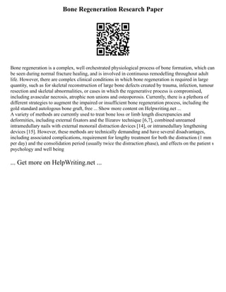 Bone Regeneration Research Paper
Bone regeneration is a complex, well orchestrated physiological process of bone formation, which can
be seen during normal fracture healing, and is involved in continuous remodelling throughout adult
life. However, there are complex clinical conditions in which bone regeneration is required in large
quantity, such as for skeletal reconstruction of large bone defects created by trauma, infection, tumour
resection and skeletal abnormalities, or cases in which the regenerative process is compromised,
including avascular necrosis, atrophic non unions and osteoporosis. Currently, there is a plethora of
different strategies to augment the impaired or insufficient bone regeneration process, including the
gold standard autologous bone graft, free ... Show more content on Helpwriting.net ...
A variety of methods are currently used to treat bone loss or limb length discrepancies and
deformities, including external fixators and the Ilizarov technique [6,7], combined unreamed
intramedullary nails with external monorail distraction devices [14], or intramedullary lengthening
devices [15]. However, these methods are technically demanding and have several disadvantages,
including associated complications, requirement for lengthy treatment for both the distraction (1 mm
per day) and the consolidation period (usually twice the distraction phase), and effects on the patient s
psychology and well being
... Get more on HelpWriting.net ...
 