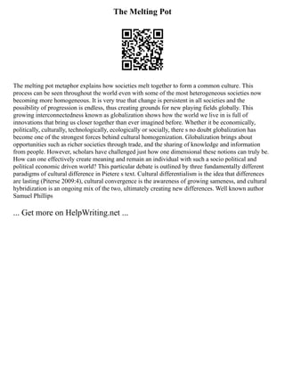 The Melting Pot
The melting pot metaphor explains how societies melt together to form a common culture. This
process can be seen throughout the world even with some of the most heterogeneous societies now
becoming more homogeneous. It is very true that change is persistent in all societies and the
possibility of progression is endless, thus creating grounds for new playing fields globally. This
growing interconnectedness known as globalization shows how the world we live in is full of
innovations that bring us closer together than ever imagined before. Whether it be economically,
politically, culturally, technologically, ecologically or socially, there s no doubt globalization has
become one of the strongest forces behind cultural homogenization. Globalization brings about
opportunities such as richer societies through trade, and the sharing of knowledge and information
from people. However, scholars have challenged just how one dimensional these notions can truly be.
How can one effectively create meaning and remain an individual with such a socio political and
political economic driven world? This particular debate is outlined by three fundamentally different
paradigms of cultural difference in Pietere s text. Cultural differentialism is the idea that differences
are lasting (Piterse 2009:4), cultural convergence is the awareness of growing sameness, and cultural
hybridization is an ongoing mix of the two, ultimately creating new differences. Well known author
Samuel Phillips
... Get more on HelpWriting.net ...
 