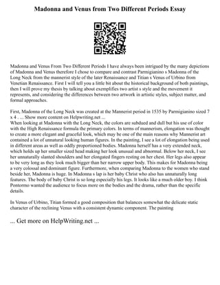 Madonna and Venus from Two Different Periods Essay
Madonna and Venus From Two Different Periods I have always been intrigued by the many depictions
of Madonna and Venus therefore I chose to compare and contrast Parmigianino s Madonna of the
Long Neck from the mannerist style of the later Renaissance and Titian s Venus of Urbino from
Venetian Renaissance. First I will tell you a little bit about the historical background of both paintings,
then I will prove my thesis by talking about exemplifies two artist s style and the movement it
represents, and considering the differences between two artwork in artistic styles, subject matter, and
formal approaches.
First, Madonna of the Long Neck was created at the Mannerist period in 1535 by Parmigianino sized 7
x 4 . ... Show more content on Helpwriting.net ...
When looking at Madonna with the Long Neck, the colors are subdued and dull but his use of color
with the High Renaissance formula the primary colors. In terms of mannerism, elongation was thought
to create a more elegant and graceful look, which may be one of the main reasons why Mannerist art
contained a lot of unnatural looking human figures. In the painting, I see a lot of elongation being used
in different areas as well as oddly proportioned bodies. Madonna herself has a very extended neck,
which holds up her smaller sized head making her look unusual and abnormal. Below her neck, I see
her unnaturally slanted shoulders and her elongated fingers resting on her chest. Her legs also appear
to be very long as they look much bigger than her narrow upper body. This makes for Madonna being
a very colossal and dominant figure. Furthermore, when comparing Madonna to the women who stand
beside her, Madonna is huge. In Madonna s lap is her baby Christ who also has unnaturally long
features. The body of baby Christ is so long especially his legs. It looks like a much older boy. I think
Pontormo wanted the audience to focus more on the bodies and the drama, rather than the specific
details.
In Venus of Urbino, Titian formed a good composition that balances somewhat the delicate static
character of the reclining Venus with a consistent dynamic component. The painting
... Get more on HelpWriting.net ...
 