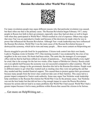Russian Revolution After World War I Essay
For many revolutions people may argue different reasons why that particular revolution was caused,
but there often one that is the primary cause. The Russian Revolution began February 1917, many
people in Russia lost faith in their government, especially since they had not done so well to begin
with when they participated in World War I. Which resulted in a lot of expenses. Others may argue
that since Tsar was an unproductive leader and because of the decisions he made when he was in
power that influenced the Russian Revolution. Although Tsar s weak leadership may have influenced
the Russian Revolution, World War I was the main cause of the Russian Revolution because it
destroyed the economy, which led to riots and many people ... Show more content on Helpwriting.net
...
Russia struggled to provide food for its populations. Citizens took control into their own hands,
Ludovic Naudeau wrote in October 1917, One morning recently I was awakened by the cries of my
neighbor in the next room. His boots had been stolen. The same day the manager of a newspaper
office told me that he had been robbed six of pairs of pantaloons, ... Four hundred thefts every night!
he cried; that is the average for the last two weeks, (One Aspect of Bolshevist Liberty). Russia could
not even uphold itself because the economy was not successful compared to other countries. This led
people to desire a change in the government; therefore this led to the Russian Revolution. People went
to different maters to get what they wanted such as stealing since they were not getting the aid that
they needed and they needed financial support. This caused them to protest against their government
because many people from the lower class could not take care of their families. This cause led to a
greater impact compared to Tsarist weak authority. Some may argue Tsar Nicholas weak leadership
help contributes to the Russian Revolution but World War I was be the primary cause. Tsar Nicholas
was not the best leader but that did not have a big enough impact to cause the Russia Revolution
because his actions did not lead to as many problems that World War I had caused. World War I had a
greater impact because it led to many problems within Russia that caused the citizens to be furious.
... Get more on HelpWriting.net ...
 