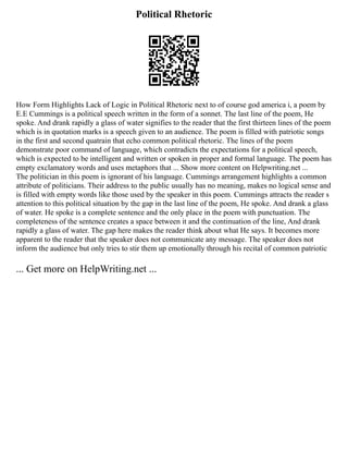 Political Rhetoric
How Form Highlights Lack of Logic in Political Rhetoric next to of course god america i, a poem by
E.E Cummings is a political speech written in the form of a sonnet. The last line of the poem, He
spoke. And drank rapidly a glass of water signifies to the reader that the first thirteen lines of the poem
which is in quotation marks is a speech given to an audience. The poem is filled with patriotic songs
in the first and second quatrain that echo common political rhetoric. The lines of the poem
demonstrate poor command of language, which contradicts the expectations for a political speech,
which is expected to be intelligent and written or spoken in proper and formal language. The poem has
empty exclamatory words and uses metaphors that ... Show more content on Helpwriting.net ...
The politician in this poem is ignorant of his language. Cummings arrangement highlights a common
attribute of politicians. Their address to the public usually has no meaning, makes no logical sense and
is filled with empty words like those used by the speaker in this poem. Cummings attracts the reader s
attention to this political situation by the gap in the last line of the poem, He spoke. And drank a glass
of water. He spoke is a complete sentence and the only place in the poem with punctuation. The
completeness of the sentence creates a space between it and the continuation of the line, And drank
rapidly a glass of water. The gap here makes the reader think about what He says. It becomes more
apparent to the reader that the speaker does not communicate any message. The speaker does not
inform the audience but only tries to stir them up emotionally through his recital of common patriotic
... Get more on HelpWriting.net ...
 
