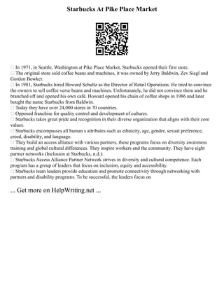 Starbucks At Pike Place Market
 In 1971, in Seattle, Washington at Pike Place Market, Starbucks opened their first store.
 The original store sold coffee beans and machines, it was owned by Jerry Baldwin, Zev Siegl and
Gordon Bowker.
 In 1981, Starbucks hired Howard Schultz as the Director of Retail Operations. He tried to convince
the owners to sell coffee verse beans and machines. Unfortunately, he did not convince them and he
branched off and opened his own café. Howard opened his chain of coffee shops in 1986 and later
bought the name Starbucks from Baldwin.
 Today they have over 24,000 stores in 70 countries.
 Opposed franchise for quality control and development of cultures.
 Starbucks takes great pride and recognition in their diverse organization that aligns with their core
values.
 Starbucks encompasses all human s attributes such as ethnicity, age, gender, sexual preference,
creed, disability, and language.
 They build an access alliance with various partners, these programs focus on diversity awareness
training and global cultural differences. They inspire workers and the community. They have eight
partner networks (Inclusion at Starbucks, n.d.):
 Starbucks Access Alliance Partner Network strives in diversity and cultural competence. Each
program has a group of leaders that focus on inclusion, equity and accessibility.
 Starbucks team leaders provide education and promote connectivity through networking with
partners and disability programs. To be successful, the leaders focus on
... Get more on HelpWriting.net ...
 