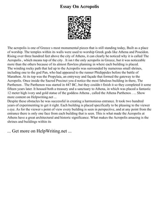 Essay On Acropolis
The acropolis is one of Greece s most monumental pieces that is still standing today, Built as a place
of worship. The temples within its walls were used to worship Greek gods like Athena and Poseidon.
Rising over three hundred feet above the city of Athens, it can clearly be noticed why it is called The
Acropolis , which means top of the city . It isn t the only acropolis in Greece, but it was noticeable
more than the others because of its almost flawless planning in where each building is placed.
The winding rocky path that led up to the Acropolis was surrounded by numerous small shrines,
including one to the god Pan, who had appeared to the runner Phidippides before the battle of
Marathon. At its top was the Propylaia, an entryway and façade that formed the gateway to the
Acropolis. Once inside the Sacred Precinct you d notice the most fabulous building in there, The
Parthenon . The Parthenon was started in 447 BC, but they couldn t finish it so they completed it some
fifteen years later. It housed both a treasury and a sanctuary to Athena, in which was placed a fantastic
12 meter high ivory and gold statue of the goddess Athena , called the Athena Parthenos . ... Show
more content on Helpwriting.net ...
Despite these obstacles he was successful in creating a harmonious entrance. It took two hundred
years of experimenting to get it right. Each building is placed specifically to be pleasing to the viewer
s eye. As for the viewer s point of view every building is seen in perspective, and at any point from the
entrance there is only one face from each building that is seen. This is what made the Acropolis at
Athens have a great architectural and historic significance. What makes the Acropolis amazing is the
shrines and buildings within its
... Get more on HelpWriting.net ...
 