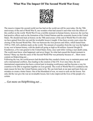What Was The Impact Of The Second World War Essay
The massive impact the second world war has had on the world can still be seen today. On the 70th
anniversary of the end of World War II, one wonders what had caused it and what were the effects of
this conflict on the world. World War II was a terrible moment in human history, however, the war has
had positive effects such as the formation of the United Nations and the economic boom in the United
States. We should look back at history on the 70th anniversary of the end of World War II with what
we have gained from this war and the invaluable lesson it taught. It has been seventy years since the
closing of the Second World War. This war between the Axis powers and Allies, which lasted from
1939 to 1945, left a definite mark on the world. The amount of casualties from the war was the highest
in any war in human history, with the death toll going as high as 80 million. General Dwight D.
Eisenhower, a five star general in the United States Army, once said while visiting a nazi death camp,
The world must know what happened, and never forget. So what had caused this brutal moment in
history? Many say that the cause of the Second World War was primarily because of ... Show more
content on Helpwriting.net ...
Following the war, the world powers had decided that they needed a better way to maintain peace and
solve international conflicts, thus leading to the creation of the UN. Ever since then, the new
international organization has been a critical part in keeping world peace and has become a way for
countries to be able to negotiate together on even ground. The event of World War II is credited as the
main reason for how the United Nations came to be. We can look back at our past and learn from our
mistakes to create a better future. Out of the bloodshed of war, we must to seek out the lesson. Not
only did the war give the war an invaluable lesson, but it also improved the lives of the people of a
certain
... Get more on HelpWriting.net ...
 