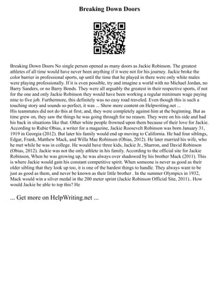 Breaking Down Doors
Breaking Down Doors No single person opened as many doors as Jackie Robinson. The greatest
athletes of all time would have never been anything if it were not for his journey. Jackie broke the
color barrier in professional sports, up until the time that he played in there were only white males
were playing professionally. If it is even possible, try and imagine a world with no Michael Jordan, no
Barry Sanders, or no Barry Bonds. They were all arguably the greatest in their respective sports, if not
for the one and only Jackie Robinson they would have been working a regular minimum wage paying
nine to five job. Furthermore, this definitely was no easy road traveled. Even though this is such a
touching story and sounds so perfect, it was ... Show more content on Helpwriting.net ...
His teammates did not do this at first; and, they were completely against him at the beginning. But as
time grew on, they saw the things he was going through for no reason. They were on his side and had
his back in situations like that. Other white people frowned upon them because of their love for Jackie.
According to Rubie Obias, a writer for a magazine, Jackie Roosevelt Robinson was born January 31,
1919 in Georgia (2012). But later his family would end up moving to California. He had four siblings,
Edgar, Frank, Matthew Mack, and Willa Mae Robinson (Obias, 2012). He later married his wife, who
he met while he was in college. He would have three kids, Jackie Jr., Sharron, and David Robinson
(Obias, 2012). Jackie was not the only athlete in his family. According to the official site for Jackie
Robinson, When he was growing up, he was always over shadowed by his brother Mack (2011). This
is where Jackie would gain his constant competitive spirit. When someone is never as good as their
older sibling that they look up too, it is one of the hardest things to handle. They always want to be
just as good as them, and never be known as their little brother . In the summer Olympics in 1932,
Mack would win a silver medal in the 200 meter sprint (Jackie Robinson Official Site, 2011).. How
would Jackie be able to top this? He
... Get more on HelpWriting.net ...
 