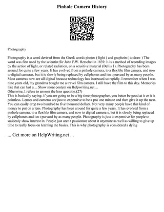 Pinhole Camera History
Photography
Photography is a word derived from the Greek words photos ( light ) and graphein ( to draw ) The
word was first used by the scientist Sir John F.W. Herschel in 1839. It is a method of recording images
by the action of light, or related radiation, on a sensitive material (Bellis 1). Photography has been
around for quite a few years. It has evolved from a pinhole camera, to a flexible film camera, and now
to digital cameras, but it is slowly being replaced by cellphones and isn t pursued by as many people.
Most cameras now are all digital because technology has increased so rapidly. I remember when I was
nine years old, my grandma bought me a travel film camera. I still have the film to this day. Memories
like that can last a ... Show more content on Helpwriting.net ...
Otherwise, I refuse to answer the lens question.(27)
This is basically saying, if you are going to be a big time photographer, you better be good at it or it is
pointless. Lenses and cameras are just to expensive to be a pro one minute and then give it up the next.
You can easily drop two hundred to five thousand dollars. Not very many people have that kind of
money to put on a lens. Photography has been around for quite a few years. It has evolved from a
pinhole camera, to a flexible film camera, and now to digital camera s, but it is slowly being replaced
by cellphones and isn t pursued by as many people. Photography is just to expensive for people to
suddenly show interest in. People just aren t passionate about it anymore as well as willing to give up
time to really focus on learning the basics. This is why photography is considered a dying
... Get more on HelpWriting.net ...
 