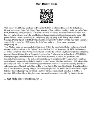 Walt Disney Essay
Walt Disney Walt Disney was born on December 5, 1901 in Chicago Illinois, to his father Elias
Disney, and mother Flora Call Disney. Walt was one of five children, four boys and a girl. After Walt s
birth, the Disney family moved to Marceline Missouri, Walt lived most of his childhood here. Walt
had very early interests in art, he would often sell drawings to neighbours to make extra money. He
pursued his art career, by studying art and photography by going to McKinley High School in
Chicago. During the fall of 1918, Disney attempted to enlist for military service. Rejected because he
was only 16 years of age, Walt joined the Red Cross and was ... Show more content on
Helpwriting.net ...
Thus Mickey made his screen debut in Steamboat Willie, the world s first fully synchronized sound
cartoon, which premiered at the Colony Theatre in New York on November 18, 1928. On December
21 of that same year, Snow White and the Seven Dwarfs, the first full length animated musical feature,
premiered at the Carthay Circle Theatre in Los Angeles. Produced at the unheard cost of $1,499,000
during the depths of the Depression, the film is still accounted as one of the great feats and
imperishable monuments of the motion picture industry. During the next five years, Walt completed
such other full length animated classics as Pinocchio, Fantasia, Dumbo, and Bambi. Walt s inquisitive
mind and keen sense for education through entertainment resulted in the award winning True Life
Adventure series. Through such films as The Living Desert, The Vanishing Prairie, The African Lion,
and White Wilderness, Disney brought fascinating insights into the world of wild animals and taught
the importance of conserving our nation s outdoor heritage. Disneyland, launched in 1955 as a
fabulous $17 million Magic Kingdom, soon increased its investment tenfold. By its third decade,
... Get more on HelpWriting.net ...
 