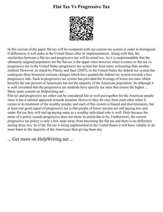Flat Tax Vs Progressive Tax
In this section of the paper flat tax will be compared with our current tax system in order to distinguish
if differences it will make in the United States after its implementation. Along with that, the
similarities between a flat tax and progressive tax will be noted too. As it is understandable that the
ultimately targeted population for the flat tax is the upper class however when it comes to flat tax vs.
progressive tax in the United States progressive tax system has been more welcoming than another
method. However, as stated by Piketty and Saez (2007), in the United States the federal tax system has
undergone three historical extreme changes which have pushed the federal tax system towards a less
progressive side. Such in progressive tax system has provided the leverage of lower tax rates which
benefits the one percent of Americans but not the majority of the American population. So although it
is well circulated that the progressive tax methods have specific tax rates that ensure the higher ...
Show more content on Helpwriting.net ...
Flat tax and progressive tax either can be considered fair or well put together for the American people
since it has a rational approach towards taxation. However they do vary from each other when it
comes to its treatment of the wealthy people, and each of this system is biased and discriminatory, but
at least one good aspect of progressive tax is that people of lower income are still paying low and
under flat tax they will end up paying same as a wealthy individual who is well. Only because the
name of a policy sounds progressive does not mean its action has to be. Furthermore, the current
progressive tax policy is only a few steps away from becoming the flat tax and there is no difference
among these two. So if the flat tax is being implemented in the United States it will have validity to do
more harm to the majority of the Americans then giving them any
... Get more on HelpWriting.net ...
 