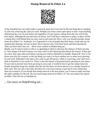 Stump Removal In Ethel, La
A big, beautiful tree can really make a yard look great, but it can also be the one thing that is standing
in your way of having the yard you want. Perhaps you want a more open space or don t want anything
obstructing the view of your home, but regardless of your reason, cutting down the tree will be the
best option. Although the tree has been cut down, you ll still have a decision to make, as there will be
a stump that is left behind that you may want to get removed. Here s why you should consider stump
removal in Ethel, LA. Aesthetics: It is important to a lot of people that their home, inside and out, be
aesthetically pleasing, not just to them, but to anyone who visits their home and those passing by.
After you have had a tree cut ... Show more content on Helpwriting.net ...
Ideally, you ll want to remove what is so appealing to them to decrease the chances of them moving
in. Tree stumps will start to decay over time, and it is this decaying that attracts the insects. If they get
too close, they may enter your home, leaving you with an infestation to handle. Regrowth: You ve cut
down your tree for a reason, so the last thing you want is to have another tree or many trees growing
in your yard. Although it may take a few years to get full grown, while it is growing, your yard won t
look as beautiful as you need it to. There is also the chance of potential buyers passing on your place.
If you want to prevent trees from growing in your yard, it would be best to get the stump removed.
People sometimes keep tree stumps after the tree has been cut down and use it as a design element in
their yard. This isn t the worst idea, but there are a lot more reasons to get rid of a tree stump than
there are to keep it. If you decide that stump removal is the best option, you ll want to make sure hire
the right company for the job. Do you need stump removal in Ethel, LA. You can contact the experts
at Allan s Tree Service to schedule an
... Get more on HelpWriting.net ...
 