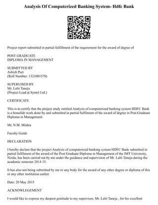 Analysis Of Computerized Banking System- Hdfc Bank
Project report submitted in partial fulfillment of the requirement for the award of degree of
POST GRADUATE
DIPLOMA IN MANAGEMENT
SUBMITTED BY
Ashish Puri
(Roll Number: 1321001578)
SUPERVISED BY
Mr. Lalit Taneja
(Project Lead at Syntel Ltd.)
CERTIFICATE
This is to certify that the project study entitled Analysis of computerized banking system HDFC Bank
is a bonafide work done by and submitted in partial fulfilment of the award of degree in Post Graduate
Diploma in Management.
Mr. N.M. Mishra
Faculty Guide
DECLARATION
I hereby declare that the project Analysis of computerized banking system HDFC Bank submitted in
partial fulfilment of the award of the Post Graduate Diploma in Management of the IMT University,
Noida, has been carried out by me under the guidance and supervision of Mr. Lalit Taneja during the
academic semester 2014 15.
It has also not being submitted by me or any body for the award of any other degree or diploma of this
or any other institution earlier.
Date: 20 May 2015
ACKNOWLEGEMENT
I would like to express my deepest gratitude to my supervisor, Mr. Lalit Taneja , for his excellent
 