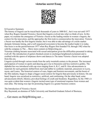 victorias secret Essay
I) Executive Summary
The history of lingerie can be traced back thousands of years to 3000 B.C., but it was not until 1977
when Roy Rogers founded Victoria s Secret that lingerie evolved into what we think of now. In this
paper, we examine the emergence of Victoria s Secret as the leading retailer in women s lingerie, the
context for the innovation, and the approaches the firm took to commercialize the innovation. Victoria
s Secret was hardly the first lingerie retailer, but it was able to take advantage of a niche market
demand, fortunate timing, and a well sequenced ecosystem to become the market leader it is today.
Our focus is on the period between 1977 when Roy Rogers first founded VS, through 1982 when he
sold the company to The ... Show more content on Helpwriting.net ...
Victorian clothing became associated with sexual anticipation given the difficulties presented in taking
it all off. The introduction of garters (hooked corsets to stockings) heightened excitement and is
credited with the spawn of striptease shows and dances.ix The name Victoria s Secret was adopted
from this era.
Lingerie cycled through various trends from the early twentieth century to the present. The increased
participation of women in sports and dancing gave rise to brassieres and less restrictive girdles. The
alphabet bra was introduced with cup sizes ranging from A, B, C, and D. Also advancements in
materials for such garments shifted from steel and rubber to synthetic materials, precursors to Lycra,
rayon, and Lastex. The historical context of wars, hippie and feminist movements, and the boom of
the film industry, began to shape a bigger social context for lingerie than previously in history. On one
hand, lingerie was socialized as restrictive, artificial, and conforming. On the other hand, some
advancements (briefs, bikinis), provoked feelings of youth and freedomx. Regardless, by the 1960 s it
was quite evident that women s lingerie incited some type of emotional response from women and
men alike. The timing was ripe for promoting lingerie in a greater business context.
The Introduction of Victoria s Secret:
Roy Raymond, an alumnus of Tufts University and Stanford Graduate School of Business,
... Get more on HelpWriting.net ...
 