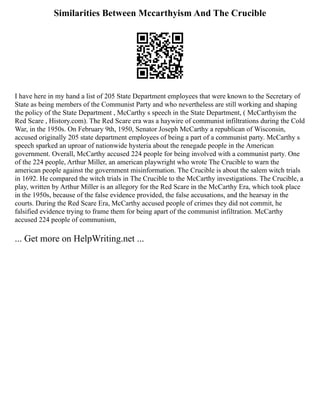 Similarities Between Mccarthyism And The Crucible
I have here in my hand a list of 205 State Department employees that were known to the Secretary of
State as being members of the Communist Party and who nevertheless are still working and shaping
the policy of the State Department , McCarthy s speech in the State Department, ( McCarthyism the
Red Scare , History.com). The Red Scare era was a haywire of communist infiltrations during the Cold
War, in the 1950s. On February 9th, 1950, Senator Joseph McCarthy a republican of Wisconsin,
accused originally 205 state department employees of being a part of a communist party. McCarthy s
speech sparked an uproar of nationwide hysteria about the renegade people in the American
government. Overall, McCarthy accused 224 people for being involved with a communist party. One
of the 224 people, Arthur Miller, an american playwright who wrote The Crucible to warn the
american people against the government misinformation. The Crucible is about the salem witch trials
in 1692. He compared the witch trials in The Crucible to the McCarthy investigations. The Crucible, a
play, written by Arthur Miller is an allegory for the Red Scare in the McCarthy Era, which took place
in the 1950s, because of the false evidence provided, the false accusations, and the hearsay in the
courts. During the Red Scare Era, McCarthy accused people of crimes they did not commit, he
falsified evidence trying to frame them for being apart of the communist infiltration. McCarthy
accused 224 people of communism,
... Get more on HelpWriting.net ...
 