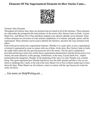 Elements Of The Supernatural Elements In How Stories Came...
Trickster Tales Elements
Throughout all trickster tales, there are elements that are found in all of the tricksters. These elements
are what makes the protagonist the main trickster. In the stories, How Stories Came to Earth , Coyote
Steals Fire , and Master Cat or Puss and Boots students were asked to identify seven elements. Some
of these elements are cleverness of a the trickster, helpfulness of a trickster, and gods, spirits, and the
supernatural. These elements can be used to identify the tricksters, and show the ways tricksters trick
others.
Each of the given stories have supernatural elements. Whether it is a god, spirit, or just a supernatural,
a trickster is guaranteed to come in contact with one of them. In the story, How Stories Came to Earth,
the reader learns about the sky god who possesses all of the stories. The sky god is explained as
powerful and having a loud voice which shows supernatural characteristics and that he has power over
Anansi, the main character, in this passage. Furthermore, in the story, Coyote Steals Fire , readers
learned about the antagonist, Thunder. In the beginning of the story it is said, Thunder was a fearful
being. This quote represents how Thunder had power over the other animals and that is why no one
chose to challenge him. Lastly, in the end of the story Master Cat or Puss in Boots readers get to learn
about the Ogre. When Master cat, the trickster, comes in contact with the ogre because he wants his
castle, he knows
... Get more on HelpWriting.net ...
 