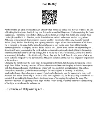 Boo Radley
People tend to get upset when details get left out when books are turned into movies or plays. To Kill
a Mockingbird is about a family living in a fictional town called Maycomb, Alabama during the Great
Depression. The family consisted of a father, Atticus Finch, a brother, Jem Finch, and a sister, Jean
Louise (Scout) Finch. At this time, racial discrimination existed and caused tension everywhere.
Although, without racial discrimination readers wouldn t be introduced to a shy character named
Arthur (Boo) Radley. Boo Radley was a young man who stayed within the confinement of his home.
He is rumored to be scary, but he actually just chooses to stay inside away from all the tragedy
happening outside. In the play, several details such as the ... Show more content on Helpwriting.net ...
Scout is still very young during the book and doesn t seem to quite understand all that is happening.
She thinks that her father is of very old age, but in reality he is not. For instance, Atticus was feeble:
he was nearly fifty (Lee, 118). Additionally, Harper Lee told the book from Scout s point of view to
show a child s perspective, but perhaps Miss Maudie s narration of the play was of greater importance
to the audience.
Changing the narration of the story helps the audience understand, but changing the opening scenes
helps them follow the story. Another difference between the book and the play is that the book opens
with Jem breaking his arm, while the play opens with Its a sin to kill a mockingbird. The author,
Harper Lee, wanted to symbolize the meaning of the mockingbird in the story. In addition,
mockingbirds don t harm humans in anyway. Mockingbirds simply sing for everyone to enjoy with
pleasure. Lee writes That s why it s a sin to kill a mockingbird (119). In the play, they started with It s
a sin to kill a mockingbird to emphasize the importance of the saying throughout the story. The
difference between the opening scenes helps readers follow along, while the difference in the setting
of the fight scene allows the audience to
... Get more on HelpWriting.net ...
 