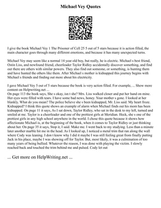 Michael Vey Quotes
I give the book Michael Vey 1 The Prisoner of Cell 25 5 out of 5 stars because it is action filled, the
main character goes through many different emotions, and because it has many unexpected turns.
Michael Vey may seem like a normal 14 year old boy, but really, he is electric. Michael s best friend,
Ostin Liss, and newfound friend, cheerleader Taylor Ridley accidentally discover something, and find
out there are others with similar powers. They also find out someone, or something, is hunting them
and have hunted the others like them. After Michael s mother is kidnapped this journey begins with
Michael s friends and finding out more about his electricity.
I gave Michael Vey 5 out of 5 stars because the book is very action filled. For example, ... Show more
content on Helpwriting.net ...
On page 113 the book says, She s okay, isn t she? Mrs. Liss walked closer and put her hand on mine.
Her eyes were filled with tears. I have some bad news, honey. Your mother s gone. I looked at her
blankly. What do you mean? The police believe she s been kidnapped, Mr. Liss said. My heart froze.
Kidnapped? I think this quote shows an example of alarm when Michael finds out his mom has been
kidnapped. On page 11 it says, As I sat down, Taylor Ridley, who sat in the desk to my left, turned and
smiled at me. Taylor is a cheerleader and one of the prettiest girls at Meridian. Heck, she s one of the
prettiest girls in any high school anywhere in the world. I chose this quote because it shows how
affectionate Michael is, at the beginning of the book, when it comes to Taylor Ridley or just thinking
about her. On page 35 it says, Stop it, I said. Make me. I went back to my studying. Less than a minute
later another marble hit me in the head. As I looked up, I noticed a metal trim that ran along the wall
where Cody was leaning. I don t know why I did it maybe I was still feeling great from finally putting
Jack in his place, maybe I was showing off for Taylor. But, most likely, it was a culmination of too
many years of being bullied. Whatever the reason, I was done with playing the victim. I slowly
reached back and touched the trim behind me and pulsed. Cody let out
... Get more on HelpWriting.net ...
 
